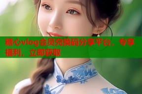 糖心vlog会员兑换码分享平台，专享福利，立即获取