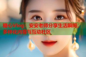 糖心Vlog：安安老师分享生活瞬间，多样化内容与互动社区