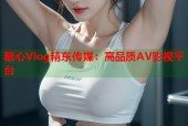糖心Vlog精东传媒：高品质AV影视平台