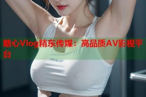糖心Vlog精东传媒：高品质AV影视平台