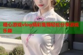 糖心游戏vlog精彩集锦轻松分享游戏乐趣
