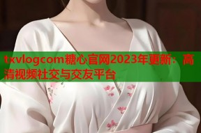 txvlogcom糖心官网2023年更新：高清视频社交与交友平台