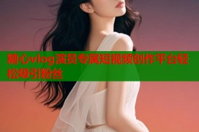 糖心vlog演员专属短视频创作平台轻松吸引粉丝