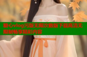 糖心vlog污版无限次数版下载高清无限制畅享精彩内容