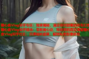 糖心唐Vlog知乎专区：独家揭秘，满足你对甜蜜的所有幻想糖心唐Vlog知乎精选：零距离心动，释放你的真实渴望糖心唐Vlog知乎社区：沉浸视听盛宴，解锁私密影像体验