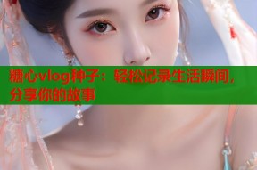糖心vlog种子：轻松记录生活瞬间，分享你的故事