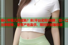 糖心苹果几月成熟？来[平台名称]抢鲜，尝一口当季甜蜜，更有产地直供、限时折扣等你享