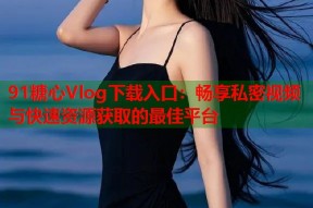 91糖心Vlog下载入口：畅享私密视频与快速资源获取的最佳平台