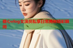 糖心vlog女演员私享日常揭秘精彩瞬间