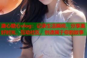 溏心糖心vlog：记录生活瞬间，分享美好时光，互动社区，创造属于你的故事