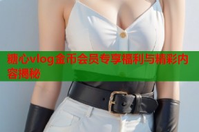 糖心vlog金币会员专享福利与精彩内容揭秘