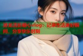 游龙清影糖心vlog：记录生活美好瞬间，分享快乐时刻