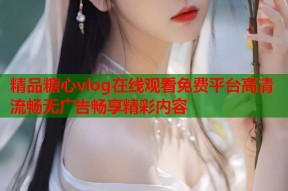 精品糖心vlog在线观看免费平台高清流畅无广告畅享精彩内容