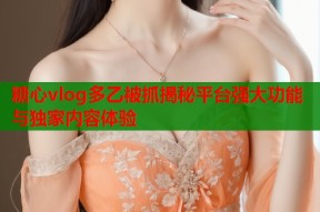 糖心vlog多乙被抓揭秘平台强大功能与独家内容体验