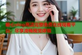 糖心vlog高清完整免费在线观看平台，尽享流畅视觉体验