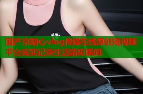 国产京糖心vlog传媒在线原创短视频平台真实记录生活精彩瞬间