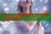 糖心vlog小晗喵的精彩生活日常分享与趣味瞬间集锦