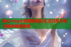 糖心vlog小晗喵的精彩生活日常分享与趣味瞬间集锦
