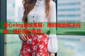 糖心vlog在线客服：随时随地解决问题，提升用户体验