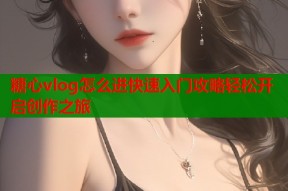 糖心vlog怎么进快速入门攻略轻松开启创作之旅