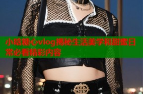 小晗糖心vlog揭秘生活美学和甜蜜日常必看精彩内容