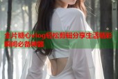 全片糖心vlog轻松剪辑分享生活精彩瞬间必备神器