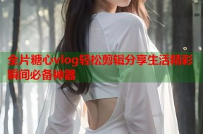 全片糖心vlog轻松剪辑分享生活精彩瞬间必备神器
