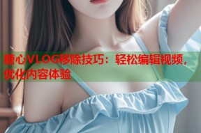 糖心VLOG移除技巧：轻松编辑视频，优化内容体验