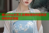 糖心vlog女艺人全揭秘原创内容高清体验尽在掌握