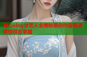 糖心vlog女艺人全揭秘原创内容高清体验尽在掌握