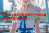糖心vlog演员资料揭秘平台一站式查询精彩内容尽在掌握