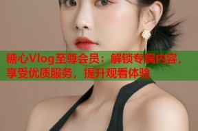 糖心Vlog至尊会员：解锁专属内容，享受优质服务，提升观看体验