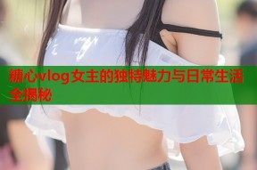 糖心vlog女主的独特魅力与日常生活全揭秘