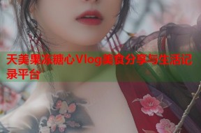 天美果冻糖心Vlog美食分享与生活记录平台