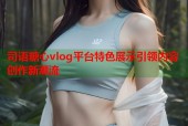 司语糖心vlog平台特色展示引领内容创作新潮流