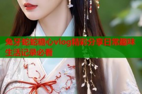 兔牙蛇蛇糖心vlog精彩分享日常趣味生活记录必看