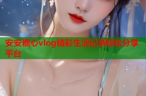 安安糖心vlog精彩生活记录轻松分享平台