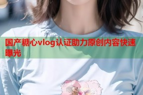 国产糖心vlog认证助力原创内容快速曝光
