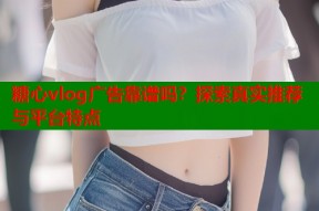 糖心vlog广告靠谱吗？探索真实推荐与平台特点