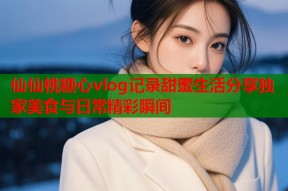 仙仙桃糖心vlog记录甜蜜生活分享独家美食与日常精彩瞬间