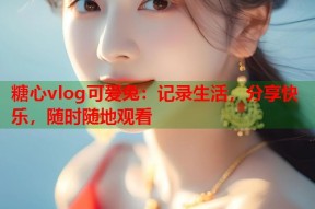 糖心vlog可爱兔：记录生活，分享快乐，随时随地观看