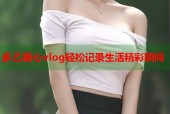 多乙糖心vlog轻松记录生活精彩瞬间