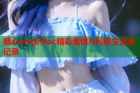 糖心vlog污ioc精彩集锦与私密生活全记录