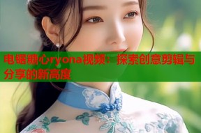电锯糖心ryona视频：探索创意剪辑与分享的新高度