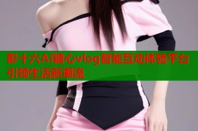 彭十六AI糖心vlog智能互动体验平台引领生活新潮流