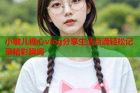小敏儿糖心vlog分享生活点滴轻松记录精彩瞬间