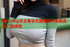 糖心vlog女主角辛尤里揭秘平家高清无广告体验