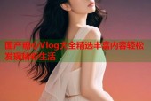 国产糖心Vlog大全精选丰富内容轻松发现精彩生活