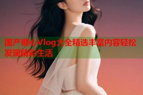国产糖心Vlog大全精选丰富内容轻松发现精彩生活
