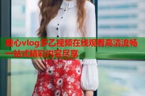 糖心vlog多乙视频在线观看高清流畅一站式精彩内容尽享